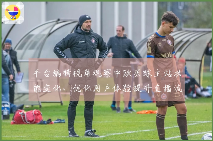 平台编辑视角观察中欧买球主站功能变化，优化用户体验提升直播流畅度