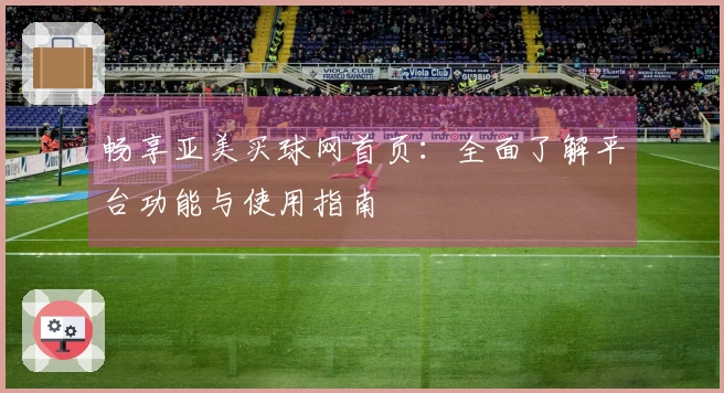 畅享亚美买球网首页：全面了解平台功能与使用指南
